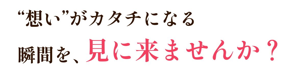 “想い”がカタチになる瞬間を、見に来ませんか？